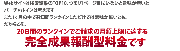Webサイトは検索結果のTOP10、つまり1ページ目にいないと意味が無いと
バーチャルインは考えます。
また1ヶ月の中で数日間ランクインしただけでは意味が無いとも。
だからこそ、
初期費用なしで、10位以内かつ1ヶ月間の中で15日以上ランクインしないと請求がない
完全成果報酬型料金です。