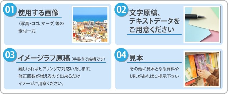 使用する原稿、写真・ロゴ・マーク等の素材一式。文字原稿、テキストデータをご用意ください。イメージラフ原稿、難しければヒアリングで対応致します。修正回数が増えるので出来るだけイメージをご用意ください。見本、その他見本となる資料やURLがあればご掲示下さい。