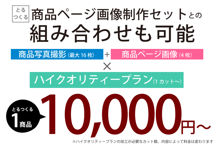 商品ページ画像制作セットとの組み合わせも可能 商品写真撮影(最大16枚) + 商品ページ画像(4枚) × ハイクオリティープラン(1枚~) とるつくる1商品 10,000円~ ※ハイクオリティープランの加工が必要なカット数、内容によって料金は変わります