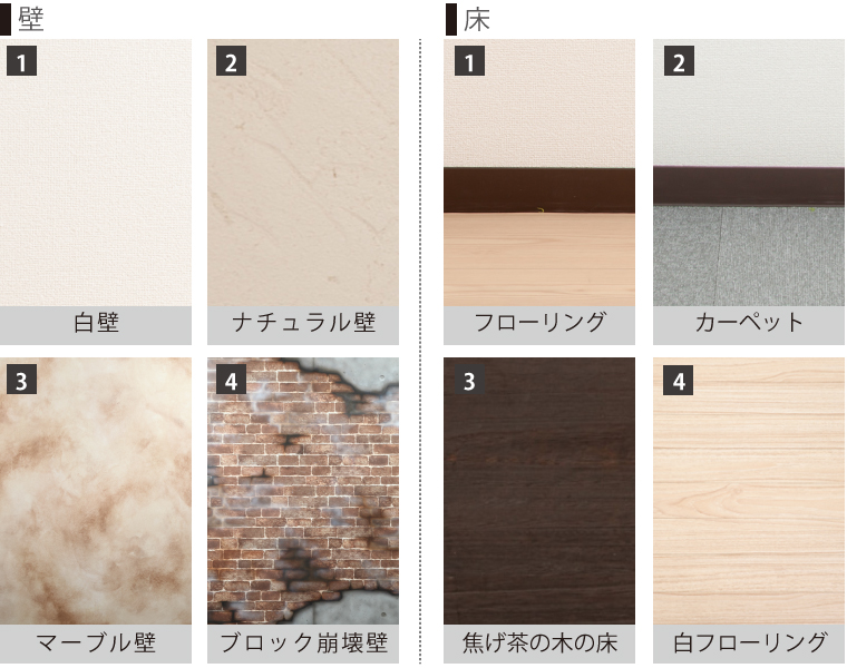 壁 1.白壁 2.ナチュラル壁 3.マーブル壁 4.ブロック崩壊壁 床 1.フローリング 2.カーペット 3.焦げ茶の木の床 4.白フローリング