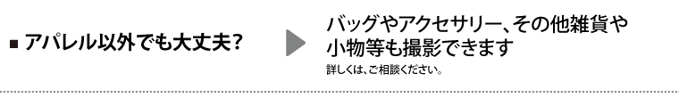 Q.アパレル以外でも大丈夫? A.バッグやアクセサリー、その他雑貨や小物等も撮影できます