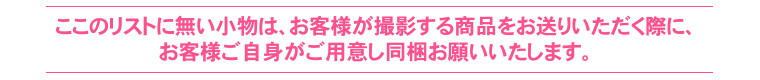 このリストにない小物は、お客様が撮影する商品をお送りいただく際にお客様ご自身がご用意し同梱お願いいたします